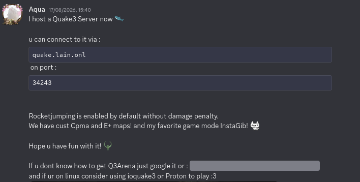 I host a Quake3 Server now

                u can connect to it via : ```quake.lain.onl``` on port : ```34243```
                
                Rocketjumping is enabled by default without damage penalty.
                We have cust Cpma and E+ maps! and my favorite game mode InstaGib!
                
                Hope u have fun with it!
                
                If u dont know how to get Q3Arena just google it or : ||https://archive.org/details/quake-3-arena||
                and if ur on linux consider using ioquake3 or Proton to play :3